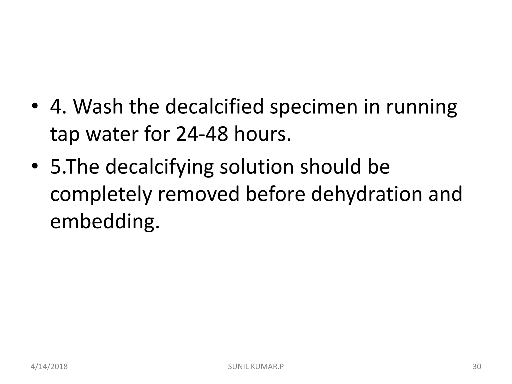 • 4. Wash the decalcified specimen in running
tap water for 24-48 hours.
• 5.The decalcifying solution should be
completely removed before dehydration and
embedding.
4/14/2018 30SUNIL KUMAR.P
 