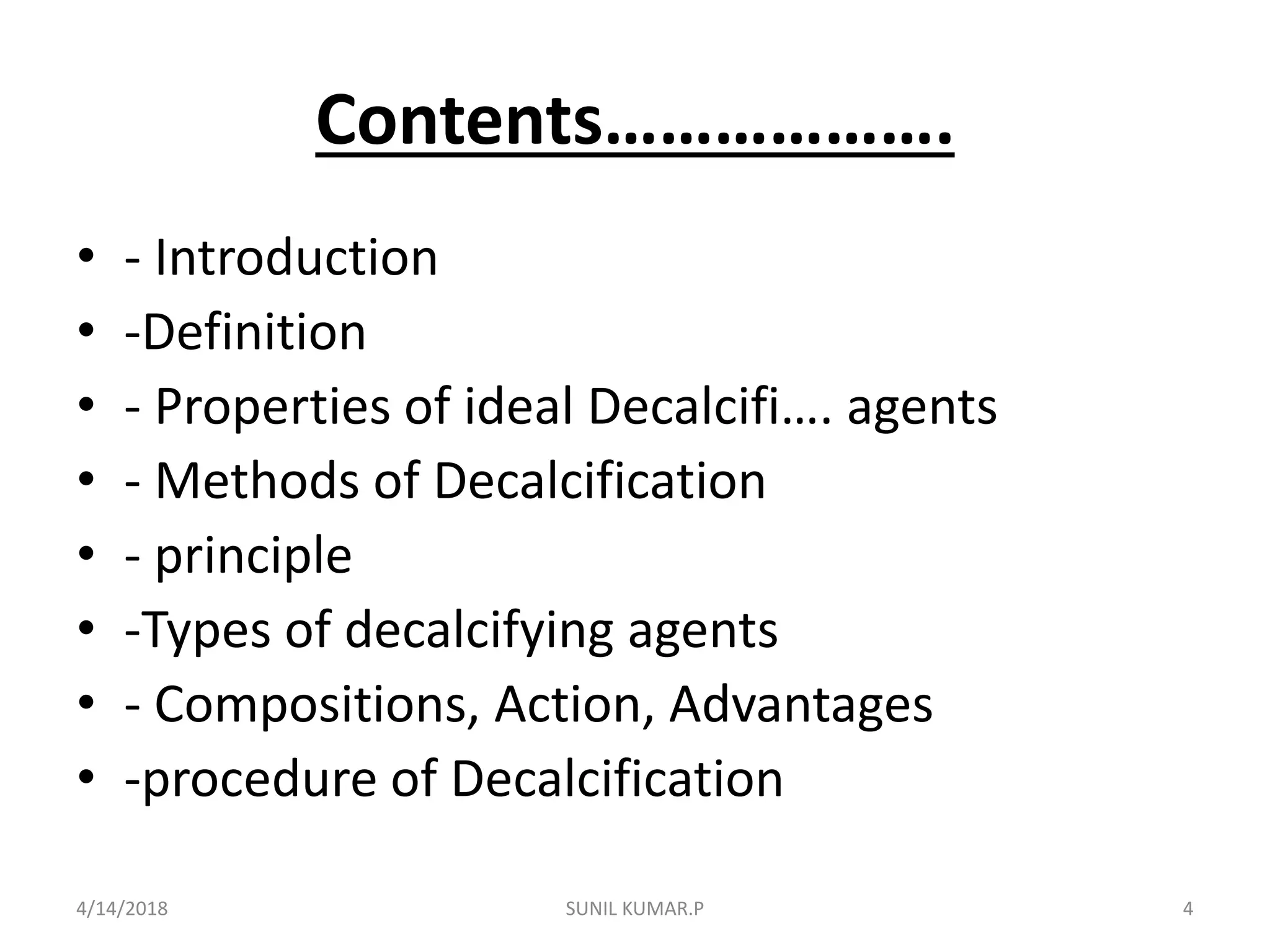 Contents……………….
• - Introduction
• -Definition
• - Properties of ideal Decalcifi…. agents
• - Methods of Decalcification
• - principle
• -Types of decalcifying agents
• - Compositions, Action, Advantages
• -procedure of Decalcification
4/14/2018 4SUNIL KUMAR.P
 