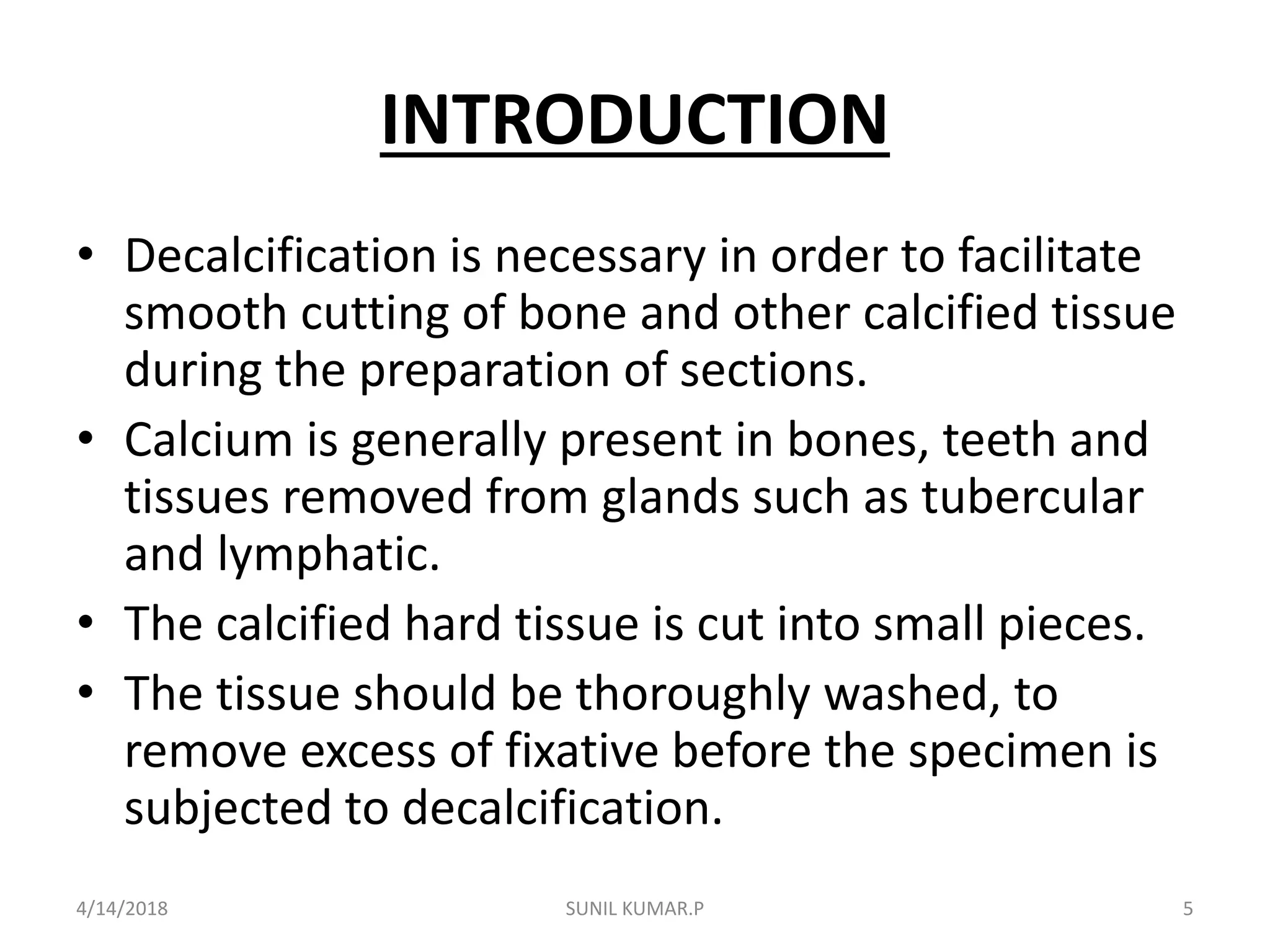 INTRODUCTION
• Decalcification is necessary in order to facilitate
smooth cutting of bone and other calcified tissue
during the preparation of sections.
• Calcium is generally present in bones, teeth and
tissues removed from glands such as tubercular
and lymphatic.
• The calcified hard tissue is cut into small pieces.
• The tissue should be thoroughly washed, to
remove excess of fixative before the specimen is
subjected to decalcification.
4/14/2018 5SUNIL KUMAR.P
 