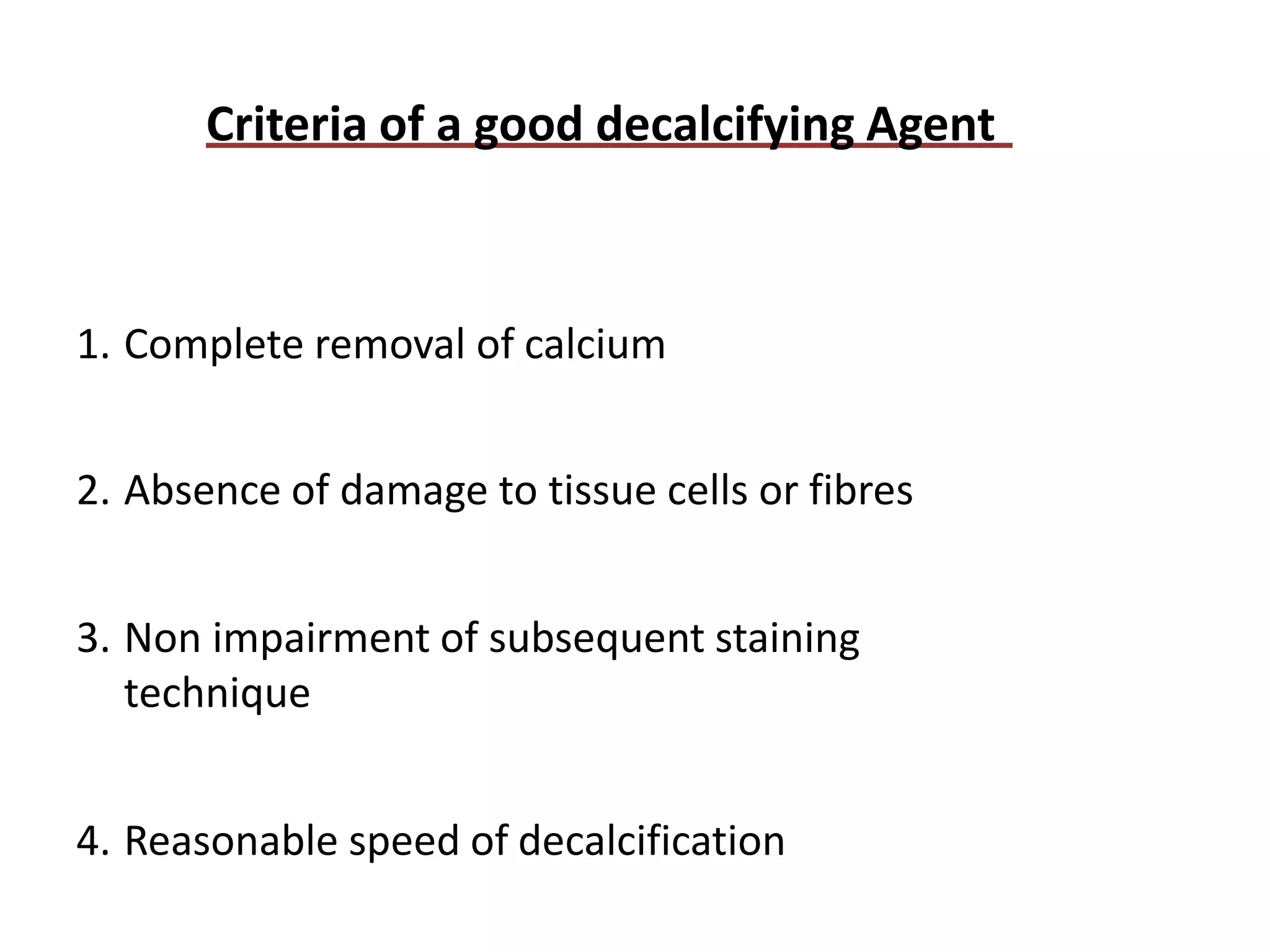 Criteria of a good decalcifying Agent
1. Complete removal of calcium
2. Absence of damage to tissue cells or fibres
3. Non impairment of subsequent staining
technique
4. Reasonable speed of decalcification
 