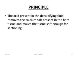 PRINCIPLE
• The acid present in the decalcifying fluid
removes the calcium salt present in the hard
tissue and makes the tissue soft enough for
sectioning.
4/14/2018 13SUNIL KUMAR.P
 
