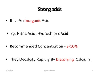 Strongacids
• It Is An InorganicAcid
• Eg: Nitric Acid, HydrochloricAcid
• Recommended Concentration - 5-10%
• They Decalcify Rapidly By Dissolving Calcium
4/14/2018 16SUNIL KUMAR.P
 