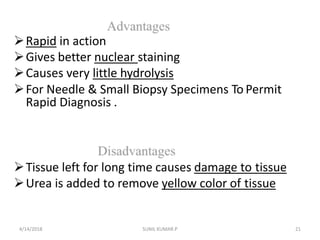 Rapid in action
Gives better nuclear staining
Causes very little hydrolysis
For Needle & Small Biopsy Specimens To Permit
Rapid Diagnosis .
Tissue left for long time causes damage to tissue
Urea is added to remove yellow color of tissue
4/14/2018 21SUNIL KUMAR.P
 