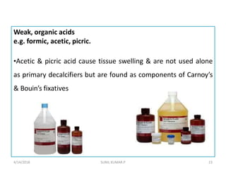 Weak, organic acids
e.g. formic, acetic, picric.
•Acetic & picric acid cause tissue swelling & are not used alone
as primary decalcifiers but are found as components of Carnoy’s
& Bouin’s fixatives
4/14/2018 23SUNIL KUMAR.P
 
