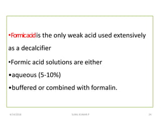 •Formicacidis the only weak acid used extensively
as a decalcifier
•Formic acid solutions are either
•aqueous (5-10%)
•buffered or combined with formalin.
4/14/2018 24SUNIL KUMAR.P
 