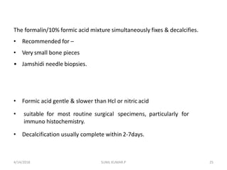 The formalin/10% formic acid mixture simultaneously fixes & decalcifies.
• Recommended for –
• Very small bone pieces
• Jamshidi needle biopsies.
• Formic acid gentle & slower than Hcl or nitric acid
• suitable for most routine surgical specimens, particularly for
immuno histochemistry.
• Decalcification usually complete within 2-7days.
4/14/2018 25SUNIL KUMAR.P
 