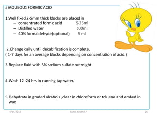 a)AQUEOUS FORMICACID
1.Well fixed 2-5mm thick blocks are placedin
– concentrated formic acid
– Distilled water
– 40% formaldehyde (optional)
5-25ml
100ml
5 ml
2.Change daily until decalcification is complete.
( 1-7 days for an average blocks depending on concentration ofacid.)
3.Replace fluid with 5% sodium sulfate overnight
4.Wash 12 -24 hrs in running tap water.
5.Dehydrate in graded alcohols ,clear in chloroform or toluene and embed in
wax
4/14/2018 26SUNIL KUMAR.P
 