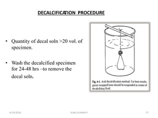 DECALCIFICATION PROCEDURE
• Quantity of decal soln >20 vol. of
specimen.
• Wash the decalcified specimen
for 24-48 hrs –to remove the
decal soln.
4/14/2018 27SUNIL KUMAR.P
 