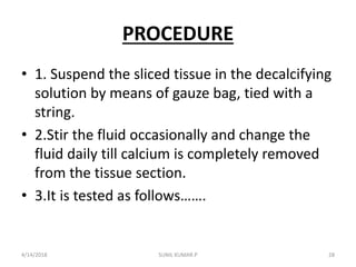PROCEDURE
• 1. Suspend the sliced tissue in the decalcifying
solution by means of gauze bag, tied with a
string.
• 2.Stir the fluid occasionally and change the
fluid daily till calcium is completely removed
from the tissue section.
• 3.It is tested as follows…….
4/14/2018 28SUNIL KUMAR.P
 