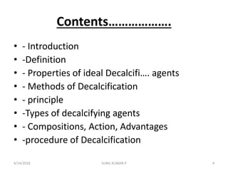 Contents……………….
• - Introduction
• -Definition
• - Properties of ideal Decalcifi…. agents
• - Methods of Decalcification
• - principle
• -Types of decalcifying agents
• - Compositions, Action, Advantages
• -procedure of Decalcification
4/14/2018 4SUNIL KUMAR.P
 