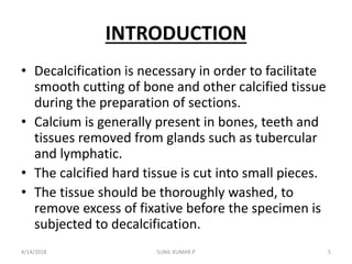 INTRODUCTION
• Decalcification is necessary in order to facilitate
smooth cutting of bone and other calcified tissue
during the preparation of sections.
• Calcium is generally present in bones, teeth and
tissues removed from glands such as tubercular
and lymphatic.
• The calcified hard tissue is cut into small pieces.
• The tissue should be thoroughly washed, to
remove excess of fixative before the specimen is
subjected to decalcification.
4/14/2018 5SUNIL KUMAR.P
 