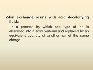 2-Ion exchange resins with acid decalcifying
fluids
is a process by which one type of ion is
absorbed into a solid material and replaced by an
equivalent quantity of another ion of the same
charge.
 