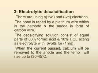 3- Electrolytic decalcification
There are using a(+ve) and (-ve) electrons.
The bone is raped by a platinum wire which
is the cathode & the anode is form of
carbon wire.
The decalcifying solution consist of equal
parts of 80% formic acid & 10% HCL acting
as electrolyte with 6volts for (1hrs) .
• When the current passed, calcium will be
removed to the anode and the temp will
rise up to (30-45)C.
 