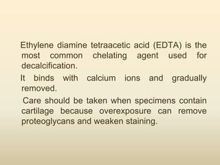 Ethylene diamine tetraacetic acid (EDTA) is the
most common chelating agent used for
decalcification.
It binds with calcium ions and gradually
removed.
Care should be taken when specimens contain
cartilage because overexposure can remove
proteoglycans and weaken staining.
 