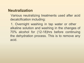 Neutralization
Various neutralizing treatments used after acid
decalcification including:
1. Overnight washing in tap water or other
alkaline solution and washing in the changes of
70% alcohol for (12-18)hrs before continuing
the dehydration process. This is to remove any
acid.
 