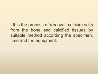 It is the process of removal calcium salts
from the bone and calcified tissues by
suitable method according the specimen,
time and the equipment.
 