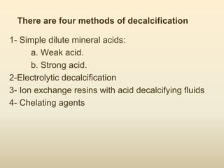 There are four methods of decalcification
1- Simple dilute mineral acids:
a. Weak acid.
b. Strong acid.
2-Electrolytic decalcification
3- Ion exchange resins with acid decalcifying fluids
4- Chelating agents
 