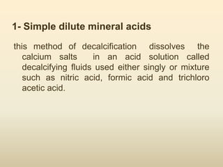 1- Simple dilute mineral acids
this method of decalcification dissolves the
calcium salts in an acid solution called
decalcifying fluids used either singly or mixture
such as nitric acid, formic acid and trichloro
acetic acid.
 
