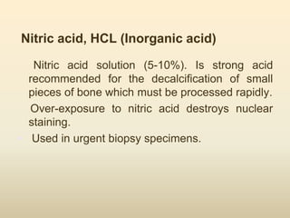 Nitric acid, HCL (Inorganic acid)
Nitric acid solution (5-10%). Is strong acid
recommended for the decalcification of small
pieces of bone which must be processed rapidly.
Over-exposure to nitric acid destroys nuclear
staining.
• Used in urgent biopsy specimens.
 