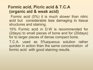 Formic acid, Picric acid & T.C.A
(organic aid & weak acid)
Formic acid (5%) it is much slower than nitric
acid but considerable less damaging to tissue
structures and staining.
• 10% Formic acid in D.W is recommended for
(2days) to small pieces of bone and for (20days)
for to larger pieces of dense compact bone.
• T.C.A. used as 5%aqueous solution rather
quicker in action than the same concentration of
formic acid with good staining results.
 