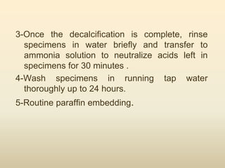 3-Once the decalcification is complete, rinse
specimens in water briefly and transfer to
ammonia solution to neutralize acids left in
specimens for 30 minutes .
4-Wash specimens in running tap water
thoroughly up to 24 hours.
5-Routine paraffin embedding.
 