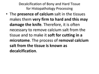 Decalcification of Bony and Hard Tissue
for Histopathology Processing
• The presence of calcium salt in the tissues
makes them very firm to hard and this may
damage the knife. Therefore, it is often
necessary to remove calcium salt from the
tissue and to make it soft for cutting in a
microtome. The process of removal calcium
salt from the tissue is known as
decalcification.
 