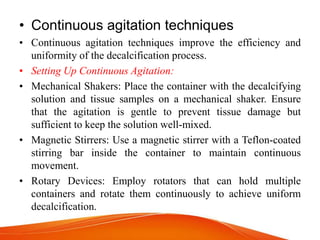 • Continuous agitation techniques
• Continuous agitation techniques improve the efficiency and
uniformity of the decalcification process.
• Setting Up Continuous Agitation:
• Mechanical Shakers: Place the container with the decalcifying
solution and tissue samples on a mechanical shaker. Ensure
that the agitation is gentle to prevent tissue damage but
sufficient to keep the solution well-mixed.
• Magnetic Stirrers: Use a magnetic stirrer with a Teflon-coated
stirring bar inside the container to maintain continuous
movement.
• Rotary Devices: Employ rotators that can hold multiple
containers and rotate them continuously to achieve uniform
decalcification.
 