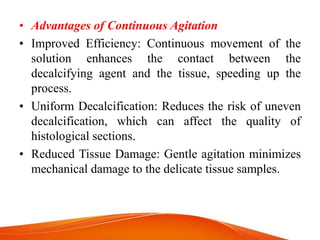• Advantages of Continuous Agitation
• Improved Efficiency: Continuous movement of the
solution enhances the contact between the
decalcifying agent and the tissue, speeding up the
process.
• Uniform Decalcification: Reduces the risk of uneven
decalcification, which can affect the quality of
histological sections.
• Reduced Tissue Damage: Gentle agitation minimizes
mechanical damage to the delicate tissue samples.
 