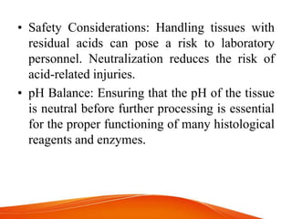 • Safety Considerations: Handling tissues with
residual acids can pose a risk to laboratory
personnel. Neutralization reduces the risk of
acid-related injuries.
• pH Balance: Ensuring that the pH of the tissue
is neutral before further processing is essential
for the proper functioning of many histological
reagents and enzymes.
 