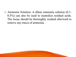 • Ammonia Solution: A dilute ammonia solution (0.1-
0.5%) can also be used to neutralize residual acids.
The tissue should be thoroughly washed afterward to
remove any traces of ammonia.
 