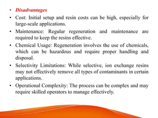 • Disadvantages
• Cost: Initial setup and resin costs can be high, especially for
large-scale applications.
• Maintenance: Regular regeneration and maintenance are
required to keep the resins effective.
• Chemical Usage: Regeneration involves the use of chemicals,
which can be hazardous and require proper handling and
disposal.
• Selectivity Limitations: While selective, ion exchange resins
may not effectively remove all types of contaminants in certain
applications.
• Operational Complexity: The process can be complex and may
require skilled operators to manage effectively.
 
