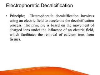 Electrophoretic Decalcification
• Principle; Electrophoretic decalcification involves
using an electric field to accelerate the decalcification
process. The principle is based on the movement of
charged ions under the influence of an electric field,
which facilitates the removal of calcium ions from
tissues.
 