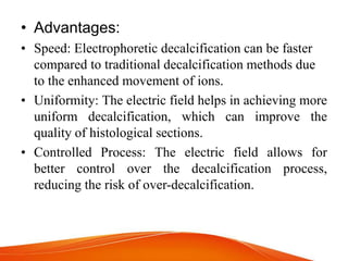 • Advantages:
• Speed: Electrophoretic decalcification can be faster
compared to traditional decalcification methods due
to the enhanced movement of ions.
• Uniformity: The electric field helps in achieving more
uniform decalcification, which can improve the
quality of histological sections.
• Controlled Process: The electric field allows for
better control over the decalcification process,
reducing the risk of over-decalcification.
 