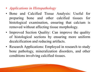 • Applications in Histopathology
• Bone and Calcified Tissue Analysis: Useful for
preparing bone and other calcified tissues for
histological examination, ensuring that calcium is
removed without affecting tissue morphology.
• Improved Section Quality: Can improve the quality
of histological sections by ensuring more uniform
decalcification and reducing artifacts.
• Research Applications: Employed in research to study
bone pathology, mineralization disorders, and other
conditions involving calcified tissues.
 