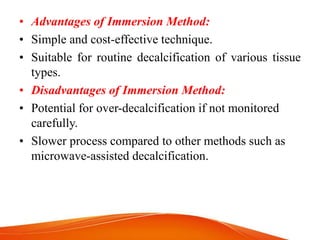 • Advantages of Immersion Method:
• Simple and cost-effective technique.
• Suitable for routine decalcification of various tissue
types.
• Disadvantages of Immersion Method:
• Potential for over-decalcification if not monitored
carefully.
• Slower process compared to other methods such as
microwave-assisted decalcification.
 