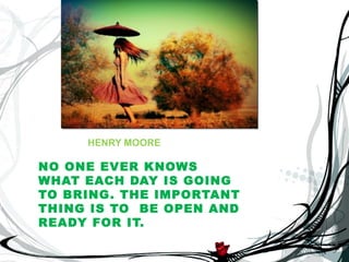 HENRY MOORE

NO ONE EVER KNOWS
WHAT EACH DAY IS GOING
TO BRING . THE IMPORTANT
THING IS TO BE OPEN AND
READY FOR IT.
 
