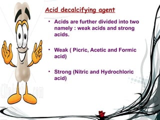 Acid decalcifying agent
 • Acids are further divided into two
   namely : weak acids and strong
   acids.

 • Weak ( Picric, Acetic and Formic
   acid)

 • Strong (Nitric and Hydrochloric
   acid)
 
