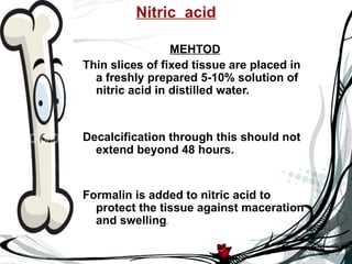 Nitric acid

                 MEHTOD
Thin slices of fixed tissue are placed in
  a freshly prepared 5-10% solution of
  nitric acid in distilled water.


Decalcification through this should not
  extend beyond 48 hours.


Formalin is added to nitric acid to
  protect the tissue against maceration
  and swelling.
 
