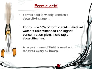 Formic acid

• Formic acid is widely used as a
  decalcifying agent.

• For routine 10% of formic acid in distilled
  water is recommended and higher
  concentration gives more rapid
  decalcification.

• A large volume of fluid is used and
  renewed every 48 hours.
 
