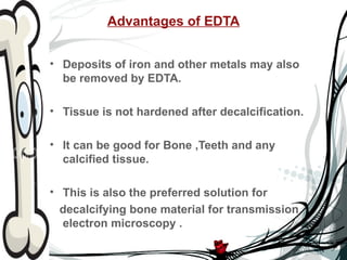 Advantages of EDTA


• Deposits of iron and other metals may also
  be removed by EDTA.

• Tissue is not hardened after decalcification.

• It can be good for Bone ,Teeth and any
  calcified tissue.

• This is also the preferred solution for
  decalcifying bone material for transmission
  electron microscopy .
 
