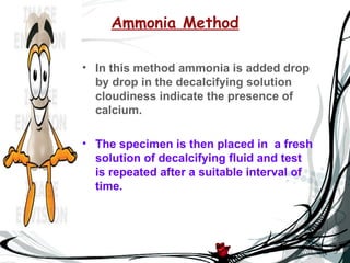 Ammonia Method

• In this method ammonia is added drop
  by drop in the decalcifying solution
  cloudiness indicate the presence of
  calcium.

• The specimen is then placed in a fresh
  solution of decalcifying fluid and test
  is repeated after a suitable interval of
  time.
 