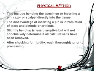 PHYSICAL METHOD

• This include bending the specimen or inserting a
  pin, razor or scalpel directly into the tissue.
• The disadvantage of inserting a pin is introduction
  of tears and pinhole or artifacts.
• Slightly bending is less disruptive but will not
  conclusively determine if all calcium salts have
  been removed.
• After checking for rigidity, wash thoroughly prior to
  processing.
 