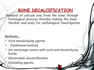 BONE DECALCIFICATION
Removal of calcium ions from the bone through
 histological process thereby making the bone
 flexible and easy for pathological investigation.



Methods;
 Acid decalcifying agents
 Traditional method
 Ion exchange resins with acid and decalcifying
  fluids.
 Electrolytic decalcification
 Chelating agents
 