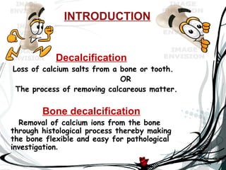 INTRODUCTION


            Decalcification
Loss of calcium salts from a bone or tooth.
                             OR
 The process of removing calcareous matter.


        Bone decalcification
   Removal of calcium ions from the bone
through histological process thereby making
the bone flexible and easy for pathological
investigation.
 