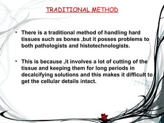 TRADITIONAL METHOD


• There is a traditional method of handling hard
  tissues such as bones ,but it posses problems to
  both pathologists and histotechnologists.

• This is because ,it involves a lot of cutting of the
  tissue and keeping them for long periods in
  decalcifying solutions and this makes it difficult to
  get the cellular details intact.
 