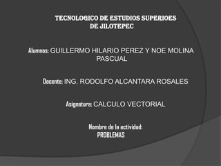 TECNOLOGICO DE ESTUDIOS SUPERIOES
                DE JILOTEPEC


Alumnos: GUILLERMO HILARIO PEREZ Y NOE MOLINA
                    PASCUAL


   Docente: ING. RODOLFO ALCANTARA ROSALES


          Asignatura: CALCULO VECTORIAL


                Nombre de la actividad:
                   PROBLEMAS
 