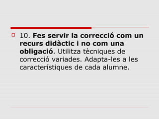 

10. Fes servir la correcció com un
recurs didàctic i no com una
obligació. Utilitza tècniques de 
correcció variades. Adapta-les a les 
característiques de cada alumne. 

 