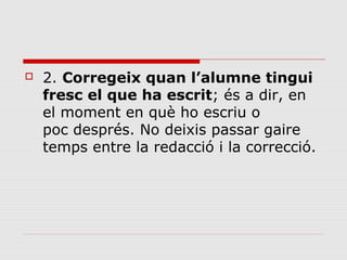 

2. Corregeix quan l’alumne tingui
fresc el que ha escrit; és a dir, en
el moment en què ho escriu o
poc després. No deixis passar gaire
temps entre la redacció i la correcció.

 