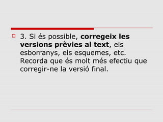 

3. Si és possible, corregeix les
versions prèvies al text, els
esborranys, els esquemes, etc.
Recorda que és molt més efectiu que
corregir-ne la versió final.

 