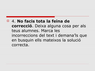 

4. No facis tota la feina de
correcció. Deixa alguna cosa per als
teus alumnes. Marca les
incorreccions del text i demana’ls que
en busquin ells mateixos la solució
correcta.

 